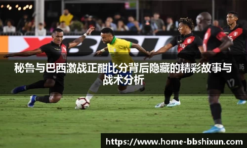 秘鲁与巴西激战正酣比分背后隐藏的精彩故事与战术分析